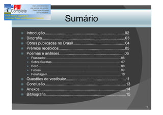 Sumário
ž   Introdução...........................................................................02
ž   Biografia..............................................................................03
ž   Obras publicadas no Brasil.................................................04
ž   Prêmios recebidos..............................................................05
ž   Poemas e análises.............................................................06
     —   Fraseador.......................................................................................06
     —   Sobre Sucatas................................................................................07
     —   Bocó...............................................................................................08
     —   Fontes............................................................................................09
     —   Peraltagem.....................................................................................10
ž Questões de vestibular........................................................11
ž Conclusão............................................................................13
ž Anexos.................................................................................14
ž Bibliografia...........................................................................15



                                                                                                                 1
 