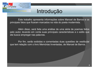 Introdução
        Este trabalho apresenta informações sobre Manoel de Barros e os
principais fatos que ficaram marcados na vida do poeta modernista.

       Além disso, será feita uma análise de uma série de poemas feitos
pelo autor, levando em conta suas principais características e o estilo que
ele busca empregar nas palavras.

       Por fim, serão exibidas e comentadas duas questões de vestibular
que tem relação com o livro Memórias Inventadas, de Manoel de Barros.




                                                                          2
 