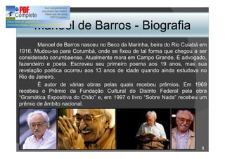 Manoel de Barros - Biografia
        Manoel de Barros nasceu no Beco da Marinha, beira do Rio Cuiabá em
1916. Mudou-se para Corumbá, onde se fixou de tal forma que chegou a ser
considerado corumbaense. Atualmente mora em Campo Grande. É advogado,
fazendeiro e poeta. Escreveu seu primeiro poema aos 19 anos, mas sua
revelação poética ocorreu aos 13 anos de idade quando ainda estudava no
Rio de Janeiro.
        É autor de várias obras pelas quais recebeu prêmios. Em 1969
recebeu o Prêmio da Fundação Cultural do Distrito Federal pela obra
 Gramática Expositiva do Chão e, em 1997 o livro Sobre Nada recebeu um
prêmio de âmbito nacional.




                                                                        3
 