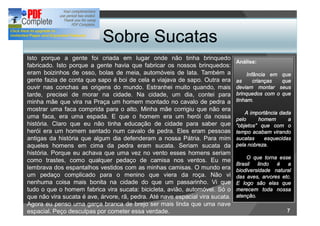 Sobre Sucatas
Isto porque a gente foi criada em lugar onde não tinha brinquedo
                                                                               Análise:
fabricado. Isto porque a gente havia que fabricar os nossos brinquedos:
eram boizinhos de osso, bolas de meia, automóveis de lata. Também a                 Infância em que
gente fazia de conta que sapo é boi de cela e viajava de sapo. Outra era       as      crianças que
ouvir nas conchas as origens do mundo. Estranhei muito quando, mais            deviam montar seus
tarde, precisei de morar na cidade. Na cidade, um dia, contei para             brinquedos com o que
minha mãe que vira na Praça um homem montado no cavalo de pedra a              tinham.
mostrar uma faca comprida para o alto. Minha mãe corrigiu que não era
                                                                                   A importância dada
uma faca, era uma espada. E que o homem era um herói da nossa                  pelo     homem       a
história. Claro que eu não tinha educação de cidade para saber que              objetos que com o
herói era um homem sentado num cavalo de pedra. Eles eram pessoas              tempo acabam virando
antigas da história que algum dia defenderam a nossa Pátria. Para mim          sucatas     esquecidas
aqueles homens em cima da pedra eram sucata. Seriam sucata da                  pela nobreza.
história. Porque eu achava que uma vez no vento esses homens seriam
                                                                                   O que torna esse
como trastes, como qualquer pedaço de camisa nos ventos. Eu me
                                                                               Brasil   lindo  é   a
lembrava dos espantalhos vestidos com as minhas camisas. O mundo era           biodiversidade natural
um pedaço complicado para o menino que viera da roça. Não vi                   das aves, arvores etc.
nenhuma coisa mais bonita na cidade do que um passarinho. Vi que               E logo são elas que
tudo o que o homem fabrica vira sucata: bicicleta, avião, automóvel. Só o      merecem toda nossa
que não vira sucata é ave, árvore, rã, pedra. Até nave espacial vira sucata.   atenção.
Agora eu penso uma garça branca de brejo ser mais linda que uma nave
espacial. Peço desculpas por cometer essa verdade.                                                 7
 