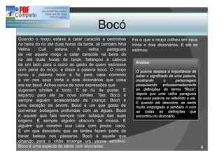 Bocó
Quando o moço estava a catar caracóis e pedrinhas           Foi o que o moço colheu em seus
na beira do rio até duas horas da tarde, ali também Nhá     trinta e dois dicionários. E ele se
Velina    Cuê       estava.    A     velha      paraguaia   estimou.
de ver aquele moço a catar caracóis na beira do
rio até duas horas da tarde, balançou a cabeça
                                                              Análise:
de um lado para o outro ao gesto de quem estivesse
com pena do moço, e disse a palavra bocó. O moço              O poema destaca a importância de
ouviu a palavra bocó e foi para casa correndo                 saber o significado de uma palavra,
a ver nos seus trinta e dois dicionários que coisa            mostrando        o       personagem
era ser bocó. Achou cerca de nove expressões que              pesquisando      entusiasmadamente
sugeriam símiles a tonto. E se riu de gostar. E               as definições do termo Bocó ,
separou para ele os nove símiles. Tais: Bocó é                depois que uma velha paraguaia
                                                              cita essa palavra se referindo a ele.
sempre alguém acrescentado de criança. Bocó é
                                                              E quando ele descobre, se sente
uma exceção de árvore. Bocó é um que gosta de                 muito empolgado e também ri com
conversar bobagens profundas com as águas. Bocó               as todas as definições que
é aquele que fala sempre com sotaque das suas                 encontrou no dicionário.
origens. É sempre alguém obscuro de mosca. É
alguém que constrói sua casa com pouco cisco.
É um que descobriu que as tardes fazem parte de
haver beleza nos pássaros. Bocó é aquele que
olhando para o chão enxerga um verme sendo-o.
Bocó é uma espécie de sânie com alvoradas.                                                            8
 