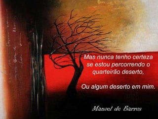 Mas nunca tenho certeza se estou percorrendo o quarteirão deserto, Ou algum deserto em mim. Manoel de Barros 