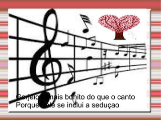 Gorjeio e mais bonito do que o canto
Porque nele se inclui a seduçao
 