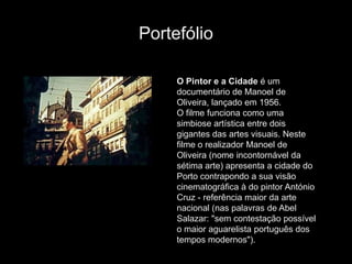Portefólio

     O Pintor e a Cidade é um
     documentário de Manoel de
     Oliveira, lançado em 1956.
     O filme funciona como uma
     simbiose artística entre dois
     gigantes das artes visuais. Neste
     filme o realizador Manoel de
     Oliveira (nome incontornável da
     sétima arte) apresenta a cidade do
     Porto contrapondo a sua visão
     cinematográfica à do pintor António
     Cruz - referência maior da arte
     nacional (nas palavras de Abel
     Salazar: "sem contestação possível
     o maior aguarelista português dos
     tempos modernos").
 