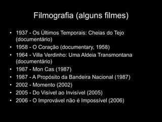 Filmografia (alguns filmes)

• 1937 - Os Últimos Temporais: Cheias do Tejo
  (documentário)
• 1958 - O Coração (documentary, 1958)
• 1964 - Villa Verdinho: Uma Aldeia Transmontana
  (documentário)
• 1987 - Mon Cas (1987)
• 1987 - A Propósito da Bandeira Nacional (1987)
• 2002 - Momento (2002)
• 2005 - Do Visível ao Invisível (2005)
• 2006 - O Improvável não é Impossível (2006)
 