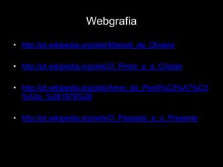 Webgrafia

• http://pt.wikipedia.org/wiki/Manoel_de_Oliveira

• http://pt.wikipedia.org/wiki/O_Pintor_e_a_Cidade

• http://pt.wikipedia.org/wiki/Amor_de_Perdi%C3%A7%C3
  %A3o_%281979%29

• http://pt.wikipedia.org/wiki/O_Passado_e_o_Presente
 