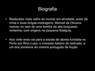 Biografia

• Realizador mais velho do mundo em atividade, autor de
  trinta e duas longas-metragens, Manoel de Oliveira
  nasceu no seio de uma família da alta burguesia
  nortenha, com origens na pequena fidalguia.

• Aos vinte anos vai para a escola de atores fundada no
  Porto por Rino Lupo, o cineasta italiano ali radicado, e
  um dos pioneiros do cinema português de ficção.
 