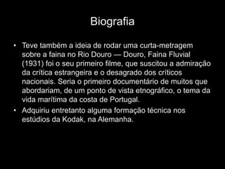 Biografia

• Teve também a ideia de rodar uma curta-metragem
  sobre a faina no Rio Douro — Douro, Faina Fluvial
  (1931) foi o seu primeiro filme, que suscitou a admiração
  da crítica estrangeira e o desagrado dos críticos
  nacionais. Seria o primeiro documentário de muitos que
  abordariam, de um ponto de vista etnográfico, o tema da
  vida marítima da costa de Portugal.
• Adquiriu entretanto alguma formação técnica nos
  estúdios da Kodak, na Alemanha.
 