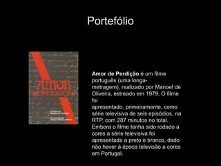 Portefólio



 Amor de Perdição é um filme
 português (uma longa-
 metragem), realizado por Manoel de
 Oliveira, estreado em 1979. O filme
 foi
 apresentado, primeiramente, como
 série televisiva de seis episódios, na
 RTP, com 287 minutos no total.
 Embora o filme tenha sido rodado a
 cores a série televisiva foi
 apresentada a preto e branco, dado
 não haver à época televisão a cores
 em Portugal.
 