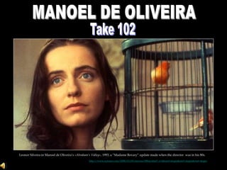 MANOEL DE OLIVEIRA Take 102 Leonor Silveira in Manoel de Oliveira’s «Abraham’s Valley», 1993, a “Madame Bovary” update made when the directorwas in his 80s.  http://www.nytimes.com/2008/03/09/movies/09lim.html?_r=4&oref=slogin&oref=slogin&oref=slogin 