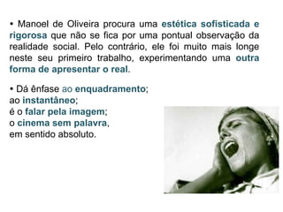  Manoel de Oliveira procura uma estética sofisticada e
rigorosa que não se fica por uma pontual observação da
realidade social. Pelo contrário, ele foi muito mais longe
neste seu primeiro trabalho, experimentando uma outra
forma de apresentar o real.

 Dá ênfase ao enquadramento;
ao instantâneo;
é o falar pela imagem;
o cinema sem palavra,
em sentido absoluto.
 