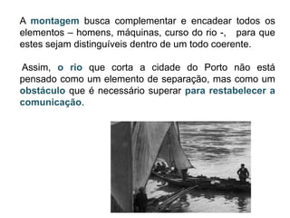 A montagem busca complementar e encadear todos os
elementos – homens, máquinas, curso do rio -, para que
estes sejam distinguíveis dentro de um todo coerente.

Assim, o rio que corta a cidade do Porto não está
pensado como um elemento de separação, mas como um
obstáculo que é necessário superar para restabelecer a
comunicação.
 