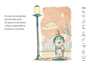 Era uma vez um palhaço 
que não sabia sorrir. 
Ele passava o dia inteiro 
a chorar, esquecendo-se 
de brincar e se divertir. 
 