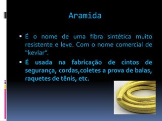 Aramida 
 É o nome de uma fibra sintética muito 
resistente e leve. Com o nome comercial de 
“kevlar”. 
 É usada na fabricação de cintos de 
segurança, cordas,coletes a prova de balas, 
raquetes de tênis, etc. 
 
