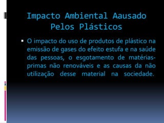 Impacto Ambiental Aausado 
Pelos Plásticos 
 O impacto do uso de produtos de plástico na 
emissão de gases do efeito estufa e na saúde 
das pessoas, o esgotamento de matérias-primas 
não renováveis e as causas da não 
utilização desse material na sociedade. 
 