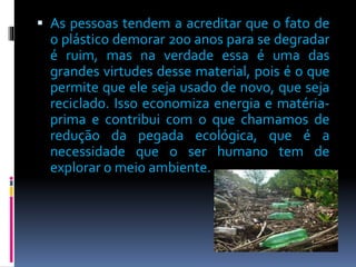  As pessoas tendem a acreditar que o fato de 
o plástico demorar 200 anos para se degradar 
é ruim, mas na verdade essa é uma das 
grandes virtudes desse material, pois é o que 
permite que ele seja usado de novo, que seja 
reciclado. Isso economiza energia e matéria-prima 
e contribui com o que chamamos de 
redução da pegada ecológica, que é a 
necessidade que o ser humano tem de 
explorar o meio ambiente. 
 