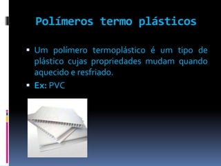 Polímeros termo plásticos 
 Um polímero termoplástico é um tipo de 
plástico cujas propriedades mudam quando 
aquecido e resfriado. 
 Ex: PVC 
 