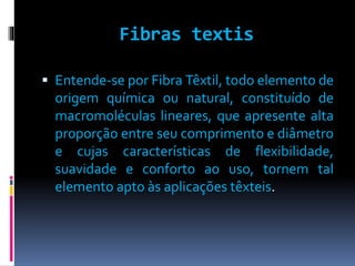 Fibras textis 
 Entende-se por Fibra Têxtil, todo elemento de 
origem química ou natural, constituído de 
macromoléculas lineares, que apresente alta 
proporção entre seu comprimento e diâmetro 
e cujas características de flexibilidade, 
suavidade e conforto ao uso, tornem tal 
elemento apto às aplicações têxteis. 
 