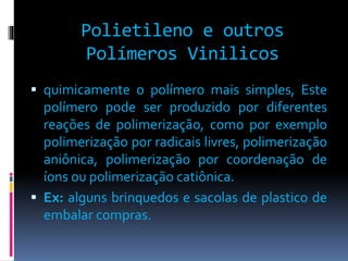 Polietileno e outros 
Polímeros Vinilicos 
 quimicamente o polímero mais simples, Este 
polímero pode ser produzido por diferentes 
reações de polimerização, como por exemplo 
polimerização por radicais livres, polimerização 
aniônica, polimerização por coordenação de 
íons ou polimerização catiônica. 
 Ex: alguns brinquedos e sacolas de plastico de 
embalar compras. 
 