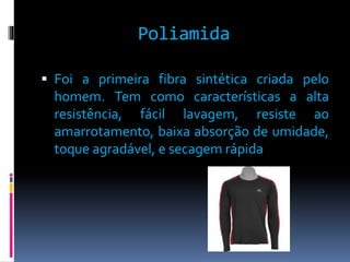Poliamida 
 Foi a primeira fibra sintética criada pelo 
homem. Tem como características a alta 
resistência, fácil lavagem, resiste ao 
amarrotamento, baixa absorção de umidade, 
toque agradável, e secagem rápida 
 