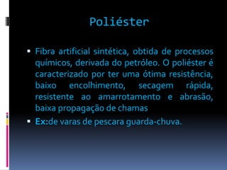 Poliéster 
 Fibra artificial sintética, obtida de processos 
químicos, derivada do petróleo. O poliéster é 
caracterizado por ter uma ótima resistência, 
baixo encolhimento, secagem rápida, 
resistente ao amarrotamento e abrasão, 
baixa propagação de chamas 
 Ex:de varas de pescara guarda-chuva. 
 