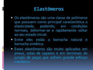 Elastômeros 
 Os elastômeros são uma classe de polímeros 
que possuem como principal característica a 
elasticidade, podendo, em condições 
normais, deformar-se e rapidamente voltar 
ao seu estado inicial. 
 Entre eles estão a borracha natural e 
borracha sintética. 
 Esses elastômeros são muito aplicados em 
pneus, solas de sapatos e em terminais de 
junção de peças que sofrem grande esforço 
mecânico. 
 