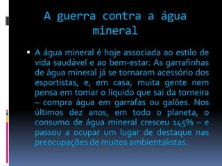 A guerra contra a água 
mineral 
 A água mineral é hoje associada ao estilo de 
vida saudável e ao bem-estar. As garrafinhas 
de água mineral já se tornaram acessório dos 
esportistas, e, em casa, muita gente nem 
pensa em tomar o líquido que sai da torneira 
– compra água em garrafas ou galões. Nos 
últimos dez anos, em todo o planeta, o 
consumo de água mineral cresceu 145% – e 
passou a ocupar um lugar de destaque nas 
preocupações de muitos ambientalistas. 
 