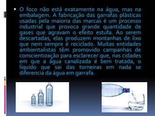  O foco não está exatamente na água, mas na 
embalagem. A fabricação das garrafas plásticas 
usadas pela maioria das marcas é um processo 
industrial que provoca grande quantidade de 
gases que agravam o efeito estufa. Ao serem 
descartadas, elas produzem montanhas de lixo 
que nem sempre é reciclado. Muitas entidades 
ambientalistas têm promovido campanhas de 
conscientização para esclarecer que, nas cidades 
em que a água canalizada é bem tratada, o 
líquido que sai das torneiras em nada se 
diferencia da água em garrafa. 
 