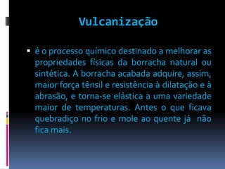 Vulcanização 
 é o processo químico destinado a melhorar as 
propriedades físicas da borracha natural ou 
sintética. A borracha acabada adquire, assim, 
maior força tênsil e resistência à dilatação e à 
abrasão, e torna-se elástica a uma variedade 
maior de temperaturas. Antes o que ficava 
quebradiço no frio e mole ao quente já não 
fica mais. 
 