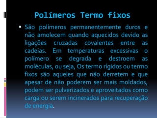 Polímeros Termo fixos 
 São polímeros permanentemente duros e 
não amolecem quando aquecidos devido as 
ligações cruzadas covalentes entre as 
cadeias. Em temperaturas excessivas o 
polímero se degrada e destroem as 
moléculas, ou seja, Os termo rígidos ou termo 
fixos são aqueles que não derretem e que 
apesar de não poderem ser mais moldados, 
podem ser pulverizados e aproveitados como 
carga ou serem incinerados para recuperação 
de energia. 
 