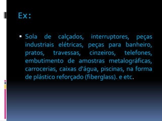 Ex: 
 Sola de calçados, interruptores, peças 
industriais elétricas, peças para banheiro, 
pratos, travessas, cinzeiros, telefones, 
embutimento de amostras metalográficas, 
carrocerias, caixas d'água, piscinas, na forma 
de plástico reforçado (fiberglass). e etc. 
 