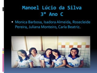Manoel Lúcio da Silva 
3° Ano C 
 Monica Barbosa, Isadora Almeida, Rosecleide 
Pereira, Juliana Monteiro, Carla Beatriz. 
 
