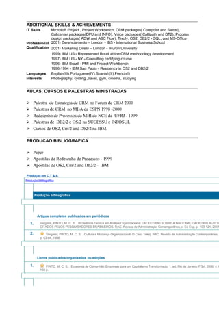 ADDITIONAL SKILLS & ACHIEVEMENTS
IT Skills Microsoft Project , Project Workbench, CRM packages( Corepoint and Siebel),
Callcenter packages(DPU and INFO), Voice packages( Calllpath and DT2), Process
design packages( ADW and ABC Flow), Tivoly, OS2, DB2/2 - SQL, and MS-Office
Professional
Qualification
2001- Gerenciamento – London - IBS - International Business School
2001- Marketing Direto – London - Huron University
1999- IBM US - Represented Brazil at the CRM methodology development
1997- IBM US - NY - Consulting certifying course
1996- IBM Brazil - PMI and Project Workbench
1996-1994 - IBM Sao Paulo - Residency in OS2 and DB2/2
Languages English(III),Portuguese(IV),Spanish(II),French(I)
Interests Photography, cycling ,travel, gym, cinema, studying
AULAS, CURSOS E PALESTRAS MINISTRADAS
 Palestra de Estrategia de CRM no Forum de CRM 2000
 Palestras de CRM no MBA da ESPN 1998 -2000
 Redesenho de Processos do MBI do NCE da UFRJ - 1999
 Palestras de DB2/2 e OS/2 na SUCESSU e INFOSUL
 Cursos de OS2, Cm/2 and Db2/2 na IBM.
PRODUCAO BIBLIOGRAFICA
 Paper
 Apostilas de Redesenho de Processos - 1999
 Apostilas de OS2, Cm/2 and Db2/2 – IBM
Produção em C,T & A
Produção bibliográfica
Produção bibliográfica
Artigos completos publicados em periódicos
1. Vergara ; PINTO, M. C. S. . REferência Teórica em Análise Organizacional: UM ESTUDO SOBRE A NACIONALIDADE DOS AUTOR
CITADOS PELOS PESQUISADORES BRASILEIROS. RAC. Revista de Administração Contemporânea, v. Ed Esp, p. 103-121, 2001
2. Vergara ; PINTO, M. C. S. . Cultura e Mudança Organizacional: O Caso Telerj. RAC. Revista de Administração Contemporânea, v
p. 63-84, 1998.
Livros publicados/organizados ou edições
1. PINTO, M. C. S. . Economia de Comunhão: Empresas para um Capitalismo Transformado. 1. ed. Rio de Janeiro: FGV, 2006. v. 0
168 p.
 