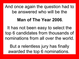 And once again the question had to be answered who will be the Man of The Year 2006 . It has not been easy to select the top 6 candidates from thousands of nominations from all over the world. But a relentless jury has finally awarded the top 6 nominations.   