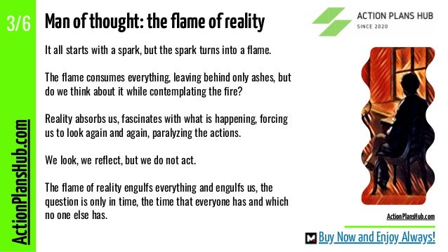 It all starts with a spark, but the spark turns into a flame.
The flame consumes everything, leaving behind only ashes, but
do we think about it while contemplating the fire?
Reality absorbs us, fascinates with what is happening, forcing
us to look again and again, paralyzing the actions.
We look, we reflect, but we do not act.
The flame of reality engulfs everything and engulfs us, the
question is only in time, the time that everyone has and which
no one else has.
ActionPlansHub.com
3/6 Manofthought:theflameofreality
Buy Now and Enjoy Always!
ActionPlansHub.com
 