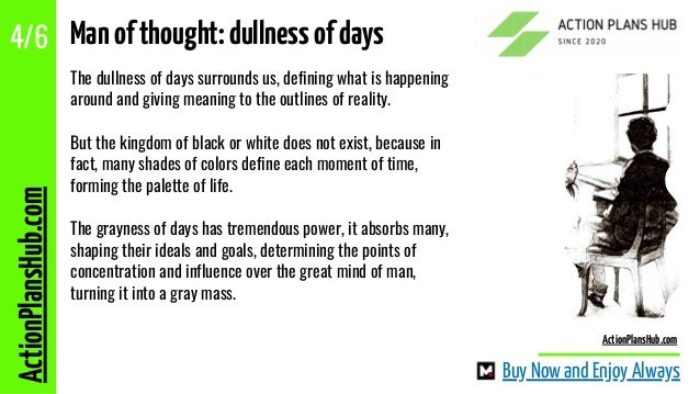 The dullness of days surrounds us, defining what is happening
around and giving meaning to the outlines of reality.
But the kingdom of black or white does not exist, because in
fact, many shades of colors define each moment of time,
forming the palette of life.
The grayness of days has tremendous power, it absorbs many,
shaping their ideals and goals, determining the points of
concentration and influence over the great mind of man,
turning it into a gray mass.
ActionPlansHub.com
4/6 Manofthought:dullnessofdays
Buy Now and Enjoy Always
ActionPlansHub.com
 