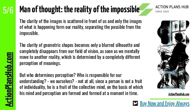 The clarity of the images is scattered in front of us and only the images
of what is happening form our reality, separating the possible from the
impossible.
The clarity of geometric shapes becomes only a blurred silhouette and
completely disappears from our field of vision, as soon as we mentally
move to another reality, which is determined by a completely different
perception of meanings.
But who determines perception? Who is responsible for our
understanding? - we ourselves? - not at all, since a person is not a fruit
of individuality, he is a fruit of the collective mind, on the basis of which
his mind and perception are formed and formed at a moment in time.
ActionPlansHub.com
5/6
Buy Now and Enjoy Always
ActionPlansHub.com
Manofthought:therealityoftheimpossible
 