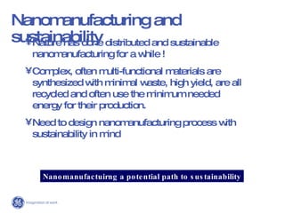 Nanomanufacturing and sustainability Nature has done distributed and sustainable nanomanufacturing for a while ! Complex, often multi-functional materials are synthesized with minimal waste, high yield, are all recycled and often use the minimum needed energy for their production.  Need to design nanomanufacturing process with sustainability in mind Nanomanufactuirng a potential path to sustainability 