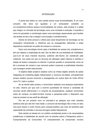 10
INTRODUÇÃO
A ponta dos dedos ou uma caneta aciona suas funcionalidades. É um novo
conceito: não deve ser igualado a um computador completo ou
um smartphone embora possua funcionalidades de ambos, este produto é o tablet
que chegou no mercado de tecnologia como uma novidade e evolução. A questão é
como foi percebido a combinação desta nova tecnologia desenvolvida para facilitar
nas tarefas do dia a dia e integrar comunicação e entretenimento.
Diante de tanta procura e oferta para esse lançamento de tecnologia se faz
necessário compreender a influência que as propagandas referentes a estes
dispositivos ocasionam ao poder de compra e o consumo.
Essa nova tecnologia móvel copia a facilidade de acesso dos smartphones e
tem por objetivo a exploração da web. Ela vai além de sua facilidade de mobilidade,
que é um de seus maiores recursos, podendo até mesmo ser substituído pelo
notebook, nos casos em que os recursos de utilização sejam básicos e restritos a
edição de textos e pesquisa na internet. A grande questão é compreender como se
dá o processo de compra e que recursos podem ocasionar a publicidade interativa
que consegue vender este produto.
O objetivo deste projeto é explicar como as mídias digitais através de ações
integradas do marketing digital, influenciaram o consumo de tablets, principalmente
porque existem poucos anúncios e propagandas em outros tipos de mídia off-line
como TV, radio e outdoor.
Ao se decidir pela compra, o consumidor realizará uma pesquisa exploratória
na web, mesmo por que com a enorme quantidade de marcas e variedade de
recursos sendo diferenciais e o conjunto de processadores, qualquer consumidor
antes de comprar um tablet irá fazer buscas e pesquisas sobre o dispositivo que
mais se encaixa no seu perfil de utilização.
Por ser um produto novo no mercado e se adequar aos mais variados
públicos este que não tem mais idade, o consumo de tecnologia não é mais um tabu
nem para idosos e muito menos para crianças (público que mais de beneficia pela
capacidade de controles e recursos de jogos nestes dispositivos).
Este estudo se baseia em um público considerado jovem e de necessidades
acadêmicas e trabalhistas de acordo com os estudos sobre a Perspectiva sobre o
Comportamento do Consumidor "O comportamento do consumidor envolve
 