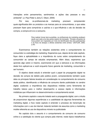 11
interações entre pensamentos, sentimentos e ações das pessoas e seu
ambiente". (J. Paul Peter e Jerry C. Olson, 2009)
Por isso, os proﬁssionais de marketing precisam compreender
quais signiﬁcados têm os produtos e as marcas para os consumidores, o que estes
precisam fazer para comprá-los e usá-los e o que inﬂuência o ato da decisão de
compra, a compra em si e o consumo.
Para realizar trocas bem-sucedidas, os profissionais de marketing analisam
aquilo que cada uma das partes espera da transação. “Simples situações de
troca podem ser mapeadas por meio da identificação dos dois participantes
e do fluxo de desejos e ofertas existentes entre ambos.” (KOTLER, 2000,
p.34)
Examinamos também as relações existentes entre o comportamento do
consumidor e a estratégia de marketing. Esperamos que, depois de ler este capítulo,
fique clara a aplicabilidade e a importância do curso sobre comportamento do
consumidor ao campo de estudos empresariais. Além disso, esperamos que
aprenda algo sobre si mesmo, examinando em que a estrutura e as informações
deste livro aplicam-se a você enquanto futuro gerente de marketing, consumidor e
ser humano.
O objetivo deste estudo é entender qual o papel da propaganda digital na
decisão de compra de tablets pelo público jovem, compreendendo também quais
sãos os principais fatores levados em consideração no comportamento de consumo
deste público, identificando a influência de consumo diante publicidade no cenário
digital, avaliando a importância dos dispositivos móbiles como ferramenta de
trabalho básico para o melhor desempenho e acesso rápido à informações
midiáticas que influenciam no desenvolvimento e comportamento social.
No primeiro capitulo o assunto tratado será a propaganda digital, com o intuito
de proporcionar algumas experiências e a usabilidade de algumas ferramentas do
marketing digital, o foco neste capitulo é entender o processo de transmição de
informações com o uso da internet, tratando também de assuntos como o marketing
mobile referente ao uso de dispositivos móveis na publicidade
No capitulo dois o assunto é o comportamento de consumo de consumo
online e a satisfação do cliente que compra pela internet, neste tópico trabalhamos
 