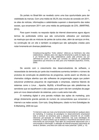 30
Os portais no Brasil têm se revelado como uma boa oportunidade para dar
visibilidade às marcas. Com uma média de 39,2% dos minutos de conexão em 2011,
os sites de notícias, informações e celebridades superam o desempenho das redes
sociais, que encerraram 2011 com uma média de participação de 23%. (MARTINS,
2012).
Para quem investiu na resposta rápida da internet observamos agora alguns
termos da publicidade online que são comumente utilizados por exemplos
os mashups que são as misturas de partes de outros sites, além de serviços on-line,
na construção de um site e também os widgets que são aplicações criadas para
rodar livremente em diversas plataformas.
Crowdsourcing significa ‘’fonte coletiva’’ refere-se ao fenômeno dos sites
colaborativos, voltados para criar alguma ferramenta a parte do digital, que
é um fenômeno dos sites colaborativos usado pela primeira vez por
Jeff Howe em junho de 2006 que consiste no esforço da publicidade
colaborativa que direciona os sites para uma finalidade específica. (Torres,
2009)
De acordo com o crescimento dos desenvolvedores de software, a
necessidade da demanda por parte dos investidores aumentou também o número de
produtos de construção de plataformas de programas, sendo assim se difundiu as
chamados códigos abertos que são softwares de programação pagos que podem
solucionar problemas pequenos de organização e empresas, estamos falando de
sistemas como o Linux , Apache, MySQL e WordPress que são plataformas de
servidores que se espalharam e são usadas para quem não tem condições de pagar
para um novo desenvolvedor de sistemas, pois o custo seria mais alto.
O marketing digital é uma parcela múltipla das ações de marketing, pois
atinge diretamente grande parcela do numero de consumidores que consomem a
internet e as redes sociais. Com tudo, Greg Babayans, citado no livro Estratégias de
E-Marketing, 2005 diz que:
"A Internet é cada vez mais uma ferramenta fundamental em qualquer plano
de marketing. A mudança de paradigma no desenvolvimento empresarial
está a conduzir as empresas para a adopção crescente de um modelo
relacional, por oposição ao modelo tradicional, nas suas estratégias de
marketing. É neste contexto que se destaca a importância da Internet como
instrumento de comunicação. Para além da componente relacionada com a
comunicação e informação, a utilização da Internet enquanto instrumento de
venda é, também, uma área com cada vez maior potencial." (2005, p. 15)
 
