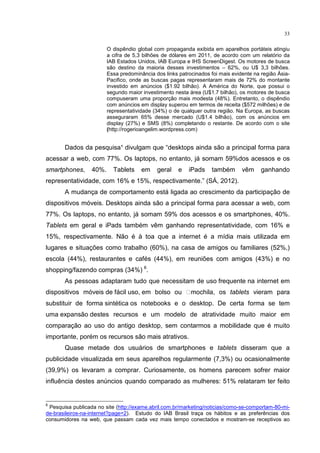 33
O dispêndio global com propaganda exibida em aparelhos portáteis atingiu
a cifra de 5,3 bilhões de dólares em 2011, de acordo com um relatório da
IAB Estados Unidos, IAB Europa e IHS ScreenDigest. Os motores de busca
são destino da maioria desses investimentos – 62%, ou U$ 3,3 bilhões.
Essa predominância dos links patrocinados foi mais evidente na região Ásia-
Pacifico, onde as buscas pagas representaram mais de 72% do montante
investido em anúncios ($1.92 bilhão). A América do Norte, que possui o
segundo maior investimento nesta área (U$1.7 bilhão), os motores de busca
compuseram uma proporção mais modesta (48%). Entretanto, o dispêndio
com anúncios em display superou em termos de receita ($572 milhões) e de
representatividade (34%) o de qualquer outra região. Na Europa, as buscas
asseguraram 65% desse mercado (U$1.4 bilhão), com os anúncios em
display (27%) e SMS (8%) completando o restante. De acordo com o site
(http://rogerioangelim.wordpress.com)
Dados da pesquisa¹ divulgam que “desktops ainda são a principal forma para
acessar a web, com 77%. Os laptops, no entanto, já somam 59%dos acessos e os
smartphones, 40%. Tablets em geral e iPads também vêm ganhando
representatividade, com 16% e 15%, respectivamente.” (SÁ, 2012).
A mudança de comportamento está ligada ao crescimento da participação de
dispositivos móveis. Desktops ainda são a principal forma para acessar a web, com
77%. Os laptops, no entanto, já somam 59% dos acessos e os smartphones, 40%.
Tablets em geral e iPads também vêm ganhando representatividade, com 16% e
15%, respectivamente. Não é à toa que a internet é a mídia mais utilizada em
lugares e situações como trabalho (60%), na casa de amigos ou familiares (52%,)
escola (44%), restaurantes e cafés (44%), em reuniões com amigos (43%) e no
shopping/fazendo compras (34%) 6
.
As pessoas adaptaram tudo que necessitam de uso frequente na internet em
dispositivos móveis de fácil uso, em bolso ou  mochila, os tablets vieram para
substituir de forma sintética os notebooks e o desktop. De certa forma se tem
uma expansão destes recursos e um modelo de atratividade muito maior em
comparação ao uso do antigo desktop, sem contarmos a mobilidade que é muito
importante, porém os recursos são mais atrativos.
Quase metade dos usuários de smartphones e tablets disseram que a
publicidade visualizada em seus aparelhos regularmente (7,3%) ou ocasionalmente
(39,9%) os levaram a comprar. Curiosamente, os homens parecem sofrer maior
influência destes anúncios quando comparado as mulheres: 51% relataram ter feito
6
Pesquisa publicada no site (http://exame.abril.com.br/marketing/noticias/como-se-comportam-80-mi-
de-brasileiros-na-internet?page=2). Estudo do IAB Brasil traça os hábitos e as preferências dos
consumidores na web, que passam cada vez mais tempo conectados e mostram-se receptivos ao
 