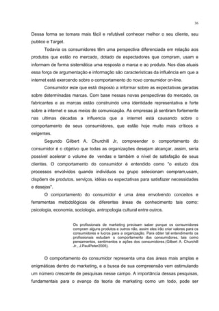 36
Dessa forma se tornara mais fácil e refutável conhecer melhor o seu cliente, seu
publico e Target.
Todavia os consumidores têm uma perspectiva diferenciada em relação aos
produtos que estão no mercado, dotado de espectadores que compram, usam e
informam de forma sistemática uma resposta a marca e ao produto. Nos dias atuais
essa força de argumentação e informação são características da influência em que a
internet está exercendo sobre o comportamento do novo consumidor on-line.
Consumidor este que está disposto a informar sobre as expectativas geradas
sobre determinadas marcas. Com base nessas novas perspectivas do mercado, os
fabricantes e as marcas estão construindo uma identidade representativa e forte
sobre a internet e seus meios de comunicação. As empresas já sentiram fortemente
nas ultimas décadas a influencia que a internet está causando sobre o
comportamento de seus consumidores, que estão hoje muito mais críticos e
exigentes.
Segundo Gilbert A. Churchill Jr, compreender o comportamento do
consumidor é o objetivo que todas as organizações desejam alcançar, assim, seria
possível acelerar o volume de vendas e também o nível de satisfação de seus
clientes. O comportamento do consumidor é entendido como "o estudo dos
processos envolvidos quando indivíduos ou grupo selecionam compram,usam,
dispõem de produtos, serviços, idéias ou expectativas para satisfazer necessidades
e desejos".
O comportamento do consumidor é uma área envolvendo conceitos e
ferramentas metodológicas de diferentes áreas de conhecimento tais como:
psicologia, economia, sociologia, antropologia cultural entre outros.
Os profissionais de marketing precisam saber porque os consumidores
compram alguns produtos e outros não, assim eles irão criar valores para os
consumidores e lucros para a organização. Para obter tal entendimento os
profissionais estudam o comportamento dos consumidores, tais como
pensamentos, sentimentos e ações dos consumidores.(Gilbert A. Churchill
Jr., J.PaulPeter2005).
O comportamento do consumidor representa uma das áreas mais amplas e
enigmáticas dentro do marketing, e a busca de sua compreensão vem estimulando
um número crescente de pesquisas nesse campo. A importância dessas pesquisas,
fundamentais para o avanço da teoria de marketing como um todo, pode ser
 
