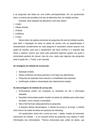 45
e as perguntas são feitas em uma ordem pré-especificada. Em um questionário
típico, a maioria das questões é do tipo de alternativa fixa, de múltipla escolha.
Exemplo: Qual categoria de aplicativos você mais utiliza?
( ) Jogos
( ) Redes Sociais
( ) E-Book
( ) Utilitários
( ) Todos
Nesta ordem de opções estruturais de perguntas não são de múltipla escolha,
para aferir a tabulação de todos os dados de acordo com as especificações e
características complementar de cada pergunta é necessário colocar apenas uma
opção de escolha, para que o questionário não fique confuso e a resposta seja
eficaz e objetiva, mesmo que neste caso apresente algumas opções nas quais o
entrevistado gostaria de colocar mais de uma, neste caso algumas das perguntas
terão a opção de ( ) Todos, a ser marcada.
As vantagens do método de survey são:
• Aplicação simples
• Dados confiáveis (amostras grandes e com base nas alternativas)
• Perguntas de respostas fixas reduzem a variabilidade das respostas
• Codificação, análise e interpretação são relativamente simples.
As desvantagens do método de survey são:
• Entrevistados podem ser incapazes ou relutantes em dar a informação
desejada
• Questões estruturadas podem resultar em perda de validade para certos tipos
de dados, como crenças e sensações.
• Não é fácil formular adequadamente as perguntas.
A despeito dessas desvantagens, o método de survey é, de longe, o método
mais comum de coleta de dados em pesquisa de marketing.
Um questionário, tenha ele o nome que tiver – tabela, modelo de entrevista,
instrumento de medida –, é um conjunto formal de perguntas cujo objetivo é obter
informações dos entrevistados. “Técnica estruturada para coleta de dados, que
 
