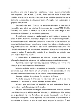 46
consiste de uma série de perguntas – escritas ou verbais – que um entrevistado
deve responder.” (MALHOTRA, 2001:274). Neste caso os dados da coleta são
definidos de acordo com o numero da população e o conjunto da estrutura sintética
do infinito, com essa base o entrevistador obtém informações mais precisas para o
grupo de entrevistados.
Outra definição seria: “Conjunto de perguntas destinadas a gerar dados
necessários para atingir os objetivos de um projeto de pesquisa.”(MC DANIEL,
2003:322). Isso define os obejtivos os quais a pesquisa pode chegar o seu
andamento e suas mudanças no decorrer da pesquisa.
O questionário proporciona a padronização e uniformidade do processo de
coleta de dados. Padroniza a colocação de palavras e a seqüência das perguntas.
Todo entrevistado vê e ouve as mesmas palavras e perguntas; todo entrevistador faz
perguntas idênticas. Sem um procedimento nessa ordem, todo entrevistador poderia
perguntar o que lhe viesse à mente. Se fosse assim, uma base de dados válida para
comparar as respostas dos entrevistados não existiria e seria impossível tabular a
massa de dados. O questionário, portanto, é um dispositivo de controle, mas
também é um dispositivo singular.
Já identificamos a necessidade da pesquisa, através da análise das
informações disponíveis na empresa e já analisamos a segmentação do mercado.
O próximo passo é o processo de pesquisa de marketing, que começa pela
definição do problema/oportunidade de pesquisa.
A segmentação de mercado corresponde, em pesquisa, à população a ser
pesquisada, que estará inserida em um universo e será representada por uma
amostra. Esses três conceitos básicos são centrais para prática de pesquisa.
Universo: totalidade de indivíduos. Ex.: moradores de Goiânia
População: conjunto da totalidade dos indivíduos sobre o qual se faz uma
inferência. Ex.: moradores de Goiânia, membros da classe média.
Amostra: parte selecionada da população que será analisada de forma a
representar a população que se pretende estudar.
Um plano elaborado de amostragem, entrevistadores bem treinados, técnicas
de análises estatísticas adequadas e boa editoração e codificação de nada valerão
se o questionário for mal formulado. Um projeto inadequado pode levar a
informações incompletas, dados imprecisos e custos maiores. O questionário e o
entrevistador representam a linha de produção da pesquisa de marketing. É aqui
 