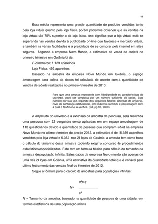 48
Essa média representa uma grande quantidade de produtos vendidos tanto
pela loja virtual quanto pela loja física, porém podemos observar que as vendas na
loja virtual são 75% superior a da loja física, isso significa que a loja virtual está se
superando nas vendas devido à publicidade on-line que favorece o mercado virtual,
e também às várias facilidades e a praticidade de se comprar pela internet em sites
seguros. Segundo a empresa Novo Mundo, a estimativa de venda de tablets no
primeiro trimestre em Goiâniafoi de:
E-commerce: 1.129 aparelhos
Loja Física: 493 aparelhos
Baseado na amostra da empresa Novo Mundo em Goiânia, o espaço
amostragem para coleta de dados foi calculada de acordo com a quantidade de
vendas de tablets realizadas no primeiro trimestre de 2013.
Para que uma amostra represente com fidedignidade as características do
universo, deve ser composta por um número suficiente de casos. Este
número por sua vez, depende dos seguintes fatores: extensão do universo,
nível de confiança estabelecido, erro máximo permitido e percentagem com
a qual o fenômeno se verifica. (Gil, pg.95, 2009)
A amplitude do universo é a extensão da amostra da pesquisa, será realizada
uma pesquisa com 22 perguntas sendo aplicadas em um espaço amostragem de
118 questionários devido a quantidade de pessoas que compram tablet na empresa
Novo Mundo no ultimo trimestre do ano de 2012, a estimativa é de 15.359 aparelhos
vendidos pelo loja virtual e 5.352 nas 24 lojas de Goiânia, a amostra tem como base
o cálculo do tamanho desta amostra podendo exigir o concurso de procedimentos
estatísticos especializados. Este tem um formula básica para cálculo do tamanho da
amostra de população infinita. Estes dados da empresa Novo mundo são apenas de
uma das 24 lojas em Goiânia, uma estimativa da quantidade total que é variável pelo
ultimo fechamento das vendas final do trimestre de 2012.
Segue a fórmula para o cálculo de amostras para populações infinitas:
σ²p.q
N= ___________
e²
N = Tamanho da amostra, baseado na quantidade de pessoas de uma cidade, em
termos estatísticos de uma população infinita
 