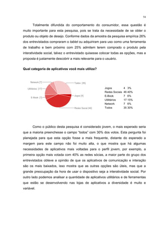 54
Totalmente difundida do comportamento do consumidor, essa questão é
muito importante para esta pesquisa, pois se trata da necessidade de se obter o
produto ou objeto de desejo. Conforme dados da amostra da pesquisa empírica 26%
dos entrevistados compraram o tablet ou adquiriram para uso como uma ferramenta
de trabalho e bem próximo com 25% admitem terem comprado o produto pela
interatividade social, talvez o entrevistado quisesse colocar todas as opções, mas a
proposta é justamente descobrir a mais relevante para o usuário.
Qual categoria de aplicativos você mais utiliza?
Como o público desta pesquisa é considerado jovem, o mais esperado seria
que a maioria preenchesse o campo “todos” com 30% dos votos. Esta pergunta foi
planejada para que esta opção fosse a mais frequente, distante do esperado a
margem para este campo não foi muito alta, o que mostra que há algumas
necessidades de aplicativos mais voltadas para o perfil jovem, por exemplo, a
primeira opção mais votada com 40% as redes sócias, a maior parte do grupo dos
entrevistados obteve a opinião de que os aplicativos de comunicação e interação
são os mais baixados, isso mostra que as outras opções são úteis, mas que a
grande preocupação da hora de usar o dispositivo seja a interatividade social. Por
outro lado podemos analisar a quantidade de aplicativos utilitários e de ferramentas
que estão se desenvolvendo nas lojas de aplicativos a diversidade é muito e
variável.
Jogos 4 3%
Redes Sociais 46 40%
E-Book 7 6%
Utilitários 17 15%
Network 7 6%
Todos 35 30%
 