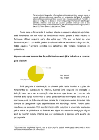 59
Ferramenta do Spry exibe informações adicionais quando o usuário passa o
mouse sobre um elemento específico em uma página da Web. O conteúdo
adicional desaparece quando o usuário tira o mouse desse local. Também é
possível configurar as dicas de ferramenta para permanecerem abertas por
períodos maiores para que os usuários possam interagir com o seu
conteúdo.(sitehttp://help.adobe.com/pt_BR/dreamweaver/cs/using/WSF77F4
640-5703-4055-B177-133B8091FF1D.html)
Neste caso a ferramenta é também aberta e possuem adicionais de listas,
está ferramenta tem um valor de investimento maior, porém é mais intuitiva e
funcional, obteve pequena parte dos votos com 12%, por se tratar de uma
ferramenta pouco conhecida, porém é mais utilizada na área de tecnologia mobile,
todos aqueles 11
spyware contidos nos aplicativos são widgets funcionais de
publicidade.
Algumas dessas ferramentas de publicidade na web, já te induziram a comprar
pela internet?
Está pergunta é continuação da anterior pois, após listados a opções de
ferramentas de publicidade na internet, tivemos uma resposta de interação e
indução nos casos de aproximação das técnicas que levam as compras pela
internet. Este tópico representou a venda pelas técnicas de compras pela web, o e-
commerce está na linha da principal cadeia de propaganda online, inclusive pela
compra de gadgetsem lojas especializadas em tecnologia móvel. Porém pelos
resultados da pesquisa, 75% admitem terem sido induzidos a uma maior aceitação
pelos meios de publicidade na internet, em algum momento da navegação algum
post ou banner induziu mesmo que por curiosidade a acessar uma pagina da
propaganda.
11
Spywares são programas espiões, isto é, sua função é coletar informações sobre uma ou mais
atividades realizadas em um computador.
Sim 89 75%
Não 29 25%
 