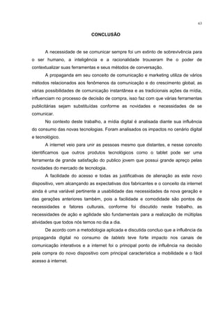 63
CONCLUSÃO
A necessidade de se comunicar sempre foi um extinto de sobrevivência para
o ser humano, a inteligência e a racionalidade trouxeram lhe o poder de
contextualizar suas ferramentas e seus métodos de conversação.
A propaganda em seu conceito de comunicação e marketing utiliza de vários
métodos relacionados aos fenômenos da comunicação e do crescimento global, as
várias possibilidades de comunicação instantânea e as tradicionais ações da mídia,
influenciam no processo de decisão de compra, isso faz com que várias ferramentas
publicitárias sejam substituídas conforme as novidades e necessidades de se
comunicar.
No contexto deste trabalho, a mídia digital é analisada diante sua influência
do consumo das novas tecnologias. Foram analisados os impactos no cenário digital
e tecnológico.
A internet veio para unir as pessoas mesmo que distantes, e nesse conceito
identificamos que outros produtos tecnológicos como o tablet pode ser uma
ferramenta de grande satisfação do publico jovem que possui grande apreço pelas
novidades do mercado de tecnologia.
A facilidade do acesso e todas as justificativas de alienação as este novo
dispositivo, vem alcançando as expectativas dos fabricantes e o conceito da internet
ainda é uma variável pertinente a usabilidade das necessidades da nova geração e
das gerações anteriores também, pois a facilidade e comodidade são pontos de
necessidades e fatores culturais, conforme foi discutido neste trabalho, as
necessidades de ação e agilidade são fundamentais para a realização de múltiplas
atividades que todos nós temos no dia a dia.
De acordo com a metodologia aplicada e discutida concluo que a influência da
propaganda digital no consumo de tablets teve forte impacto nos canais de
comunicação interativos e a internet foi o principal ponto de influência na decisão
pela compra do novo dispositivo com principal característica a mobilidade e o fácil
acesso à internet.
 