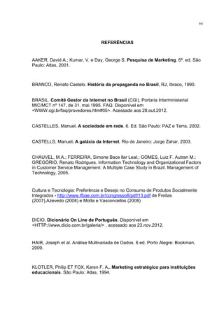 64
REFERÊNCIAS
AAKER, David A.; Kumar, V. e Day, George S. Pesquisa de Marketing. 6ª. ed. São
Paulo: Atlas, 2001.
BRANCO, Renato Castelo. História da propaganda no Brasil, RJ, Ibraco, 1990.
BRASIL. Comitê Gestor da Internet no Brasil (CGI). Portaria Interministerial
MIC/MCT nº 147, de 31. mai.1995. FAQ. Disponível em
<WWW.cgi.br/faq/provedores.htm#05>. Acessado aos 28.out.2012.
CASTELLES, Manuel. A sociedade em rede. 6. Ed. São Paulo: PAZ e Terra, 2002.
CASTELLS, Manuel. A galáxia da Internet. Rio de Janeiro: Jorge Zahar, 2003.
CHAUVEL, M.A.; FERREIRA, Simone Bace llar Leal.; GOMES, Luiz F. Autran M.;
GREGÓRIO, Renato Rodrigues. Information Technology and Organizational Factors
in Customer Service Management: A Multiple Case Study in Brazil. Management of
Technology, 2005.
Cultura e Tecnologia: Preferência e Desejo no Consumo de Produtos Socialmente
Integrados - http://www.ifbae.com.br/congresso6/pdf/13.pdf de Freitas
(2007),Azevedo (2008) e Motta e Vasconcellos (2008)
DICIO. Dicionário On Line de Português. Disponível em
<HTTP://www.dicio.com.br/galeria/> . acessado aos 23.nov.2012.
HAIR, Joseph et al. Análise Multivariada de Dados. 6 ed. Porto Alegre: Bookman,
2009.
KLOTLER, Philip ET FOX, Karen F. A.. Marketing estratégico para instituições
educacionais. São Paulo: Atlas, 1994.
 